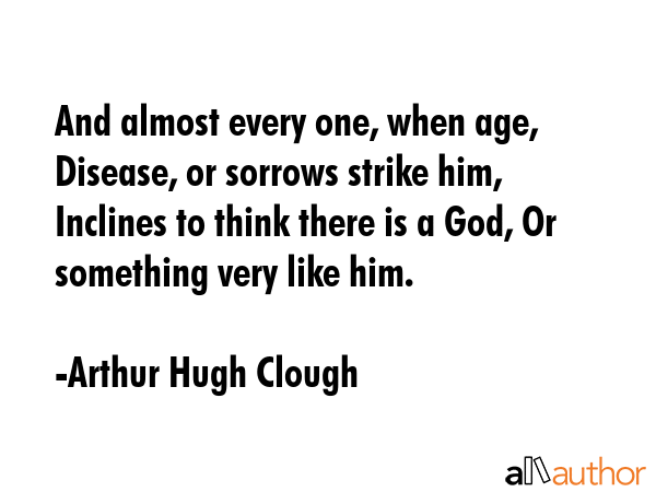 And almost every one, when age, Disease, or sorrows strike him, Inclines to think there is a God, Or something very like him. - Arthur Hugh Clough Quote
