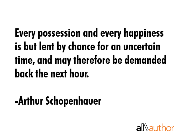 Every possession and every happiness is but lent by chance for an uncertain time, and may therefore be demanded back the next hour. - Arthur Schopenhauer Quote