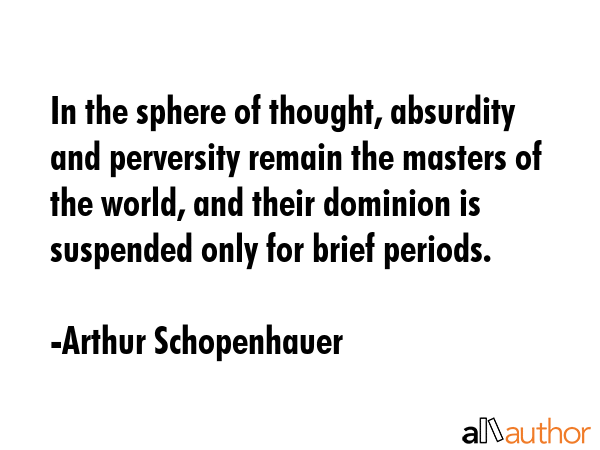 In the sphere of thought, absurdity and perversity remain the masters of the world, and their dominion is suspended only for brief periods. - Arthur Schopenhauer Quote
