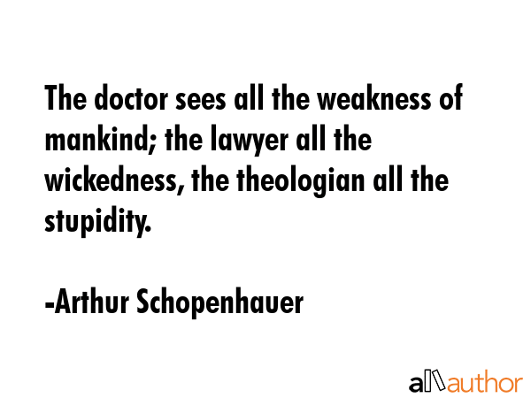 The doctor sees all the weakness of mankind; the lawyer all the wickedness, the theologian all the stupidity. - Arthur Schopenhauer Quote