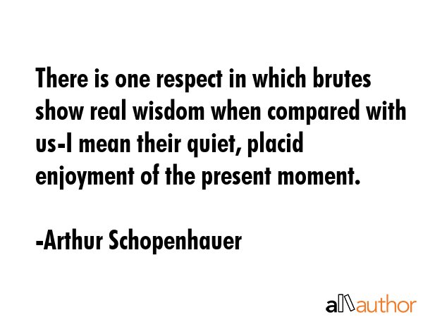There is one respect in which brutes show real wisdom when compared with us-I mean their quiet, placid enjoyment of the present moment. - Arthur Schopenhauer Quote