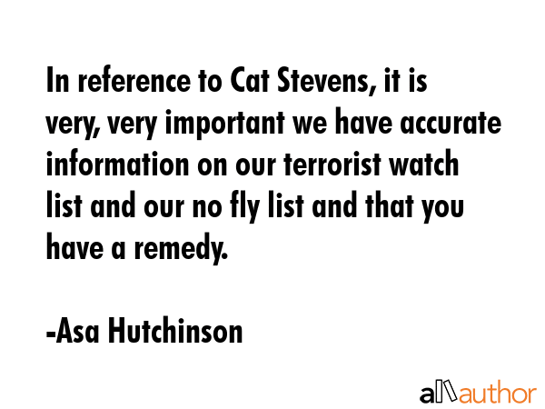 In reference to Cat Stevens, it is very, very important we have accurate information on our terrorist watch list and our no fly list and that you have a remedy. - Asa Hutchinson Quote