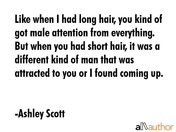Like when I had long hair, you kind of got male attention from everything. But when you had short hair, it was a different kind of man that was attracted to you or I found coming up. - Ashley Scott Quote