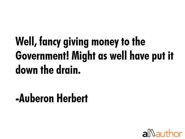 Well, fancy giving money to the Government! Might as well have put it down the drain. - Auberon Herbert Quote