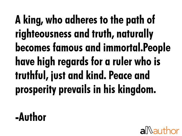 A king, who adheres to the path of righteousness and truth, naturally becomes famous and immortal.People have high regards for a ruler who is truthful, just and kind. Peace and prosperity prevails in... - Author Quote