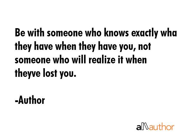 Be with someone who knows exactly what they have when they have you, not someone who will realize... - Author Quote GIF