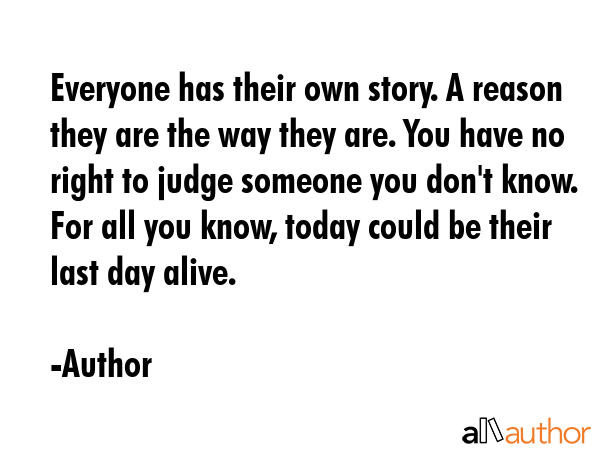 Everyone has their own story. A reason they are the way they are. You have no right to judge someone you don\'t know. For all you know, today could be their last day alive. - Author Quote