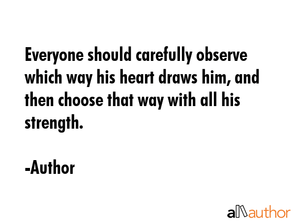 Everyone should carefully observe which way his heart draws him, and then choose that way with all his strength. - Author Quote
