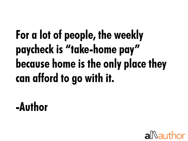For a lot of people, the weekly paycheck is “take-home pay” because home is the only place they... - Author Quote GIF