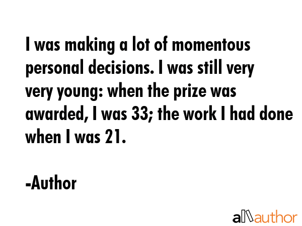 I was making a lot of momentous personal decisions. I was still very very young: when the prize was awarded, I was 33; the work I had done when I was 21. - Author Quote