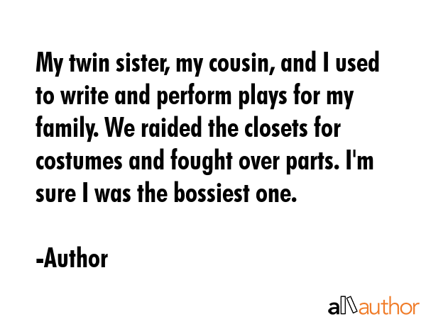 My twin sister, my cousin, and I used to write and perform plays for my family. We raided the closets for costumes and fought over parts. I\'m sure I was the bossiest one. - Author Quote