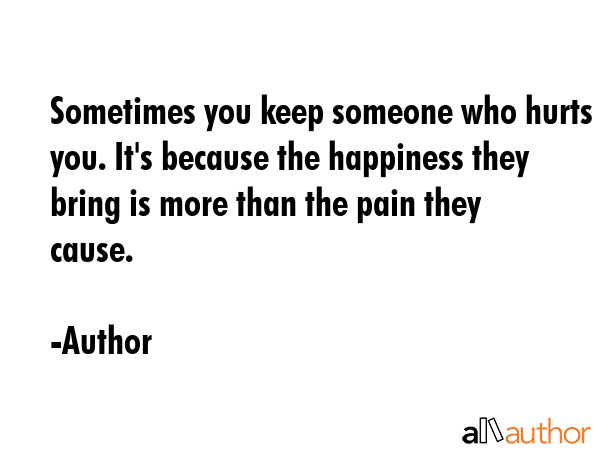 Sometimes you keep someone who hurts you. It\'s because the happiness they bring is more than the pain they cause. - Author Quote