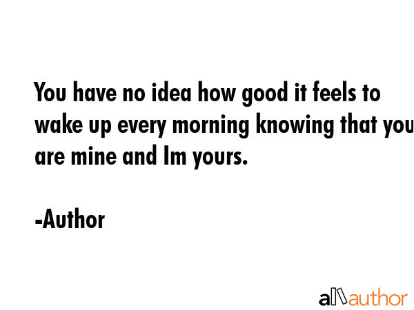 You have no idea how good it feels to wake up every morning knowing that you are mine and Im yours. - Author Quote GIF