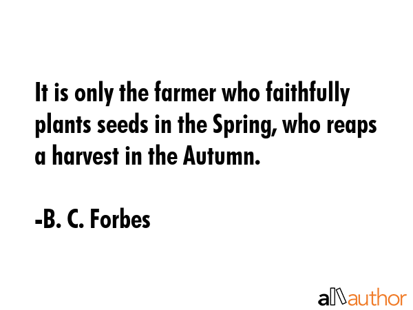 It is only the farmer who faithfully plants seeds in the Spring, who reaps a harvest in the Autumn. - B. C. Forbes Quote