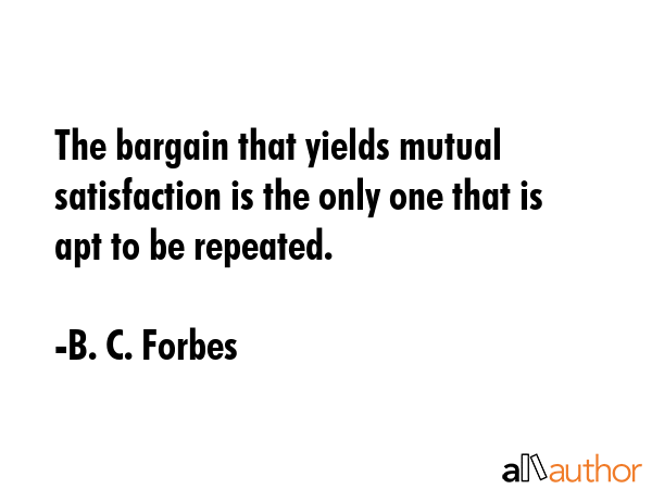 The bargain that yields mutual satisfaction is the only one that is apt to be repeated. - B. C. Forbes Quote