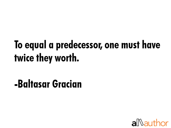 To equal a predecessor, one must have twice they worth. - Baltasar Gracian Quote
