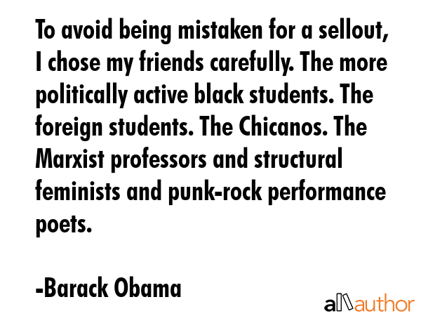To avoid being mistaken for a sellout, I chose my friends carefully. The more politically active black students. The foreign students. The Chicanos. The Marxist professors and structural feminists... - Barack Obama Quote