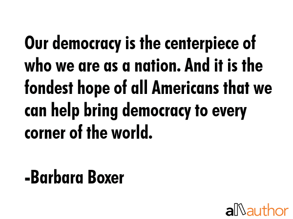 Our democracy is the centerpiece of who we are as a nation. And it is the fondest hope of all Americans that we can help bring democracy to every corner of the world. - Barbara Boxer Quote