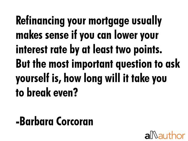 Refinancing your mortgage usually makes sense if you can lower your interest rate by at least two points. But the most important question to ask yourself is, how long will it take you to break even? - Barbara Corcoran Quote