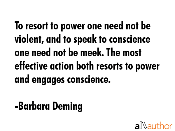 To resort to power one need not be violent, and to speak to conscience one need not be meek. The most effective action both resorts to power and engages conscience. - Barbara Deming Quote