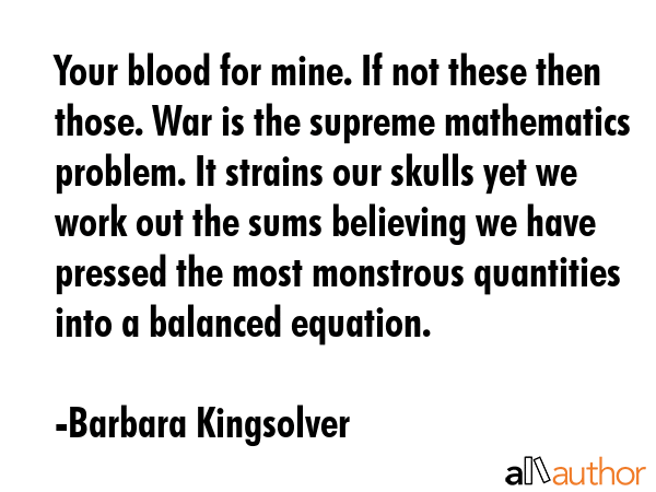 Your blood for mine. If not these then those. War is the supreme mathematics problem. It strains our skulls yet we work out the sums believing we have pressed the most monstrous quantities into a... - Barbara Kingsolver Quote