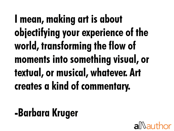 I mean, making art is about objectifying your experience of the world, transforming the flow of... - Barbara Kruger Quote GIF