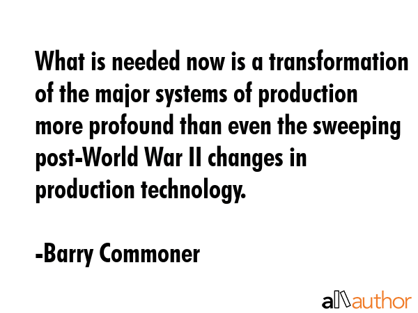 What is needed now is a transformation of the major systems of production more profound than even the sweeping post-World War II changes in production technology. - Barry Commoner Quote