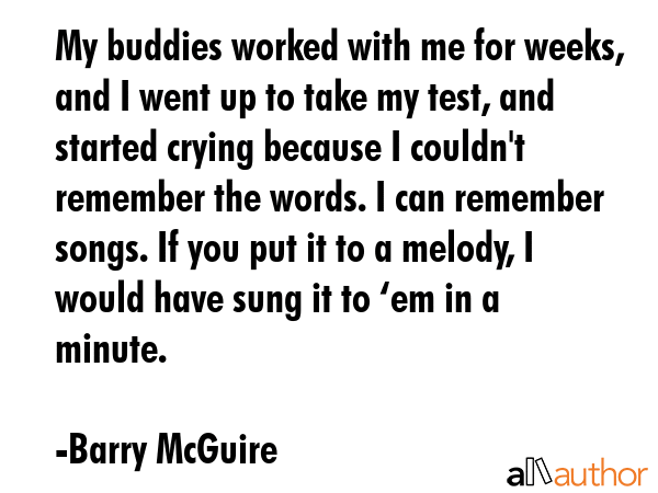 My buddies worked with me for weeks, and I went up to take my test, and started crying because I couldn\'t remember the words. I can remember songs. If you put it to a melody, I would have sung it to... - Barry McGuire Quote