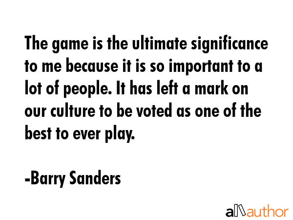 The game is the ultimate significance to me because it is so important to a lot of people. It has left a mark on our culture to be voted as one of the best to ever play. - Barry Sanders Quote