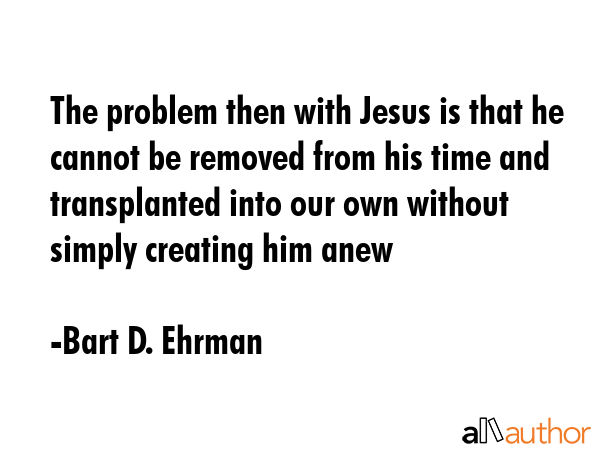 The problem then with Jesus is that he cannot be removed from his time and transplanted into our own without simply creating him anew - Bart D. Ehrman Quote