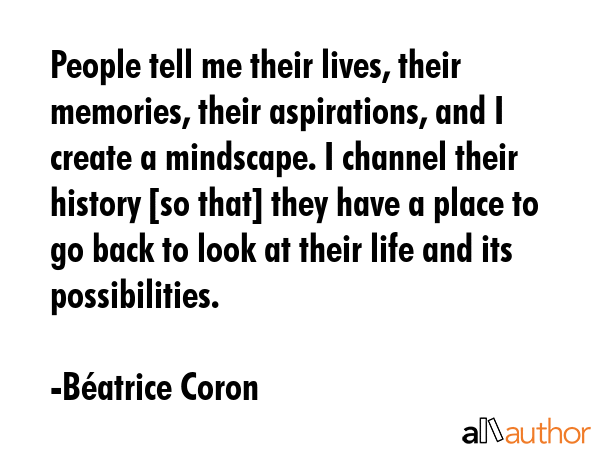 People tell me their lives, their memories, their aspirations, and I create a mindscape. I channel... - BÃ©atrice Coron Quote GIF