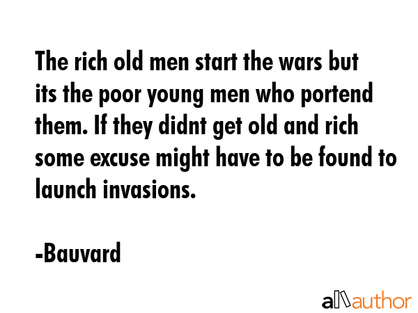 The rich old men start the wars but its the poor young men who portend them. If they didnt get old and rich some excuse might have to be found to launch invasions. - Bauvard Quote