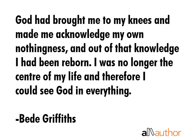 God had brought me to my knees and made me acknowledge my own nothingness, and out of that knowledge I had been reborn. I was no longer the centre of my life and therefore I could see God in... - Bede Griffiths Quote