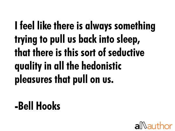 I feel like there is always something trying to pull us back into sleep, that there is this sort of seductive quality in all the hedonistic pleasures that pull on us. - Bell Hooks Quote