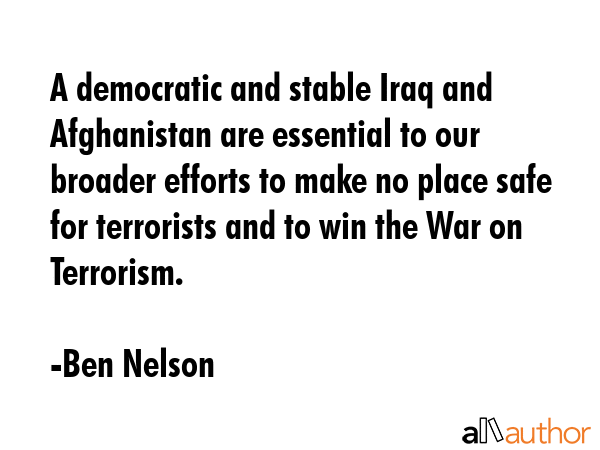 A democratic and stable Iraq and Afghanistan are essential to our broader efforts to make no place safe for terrorists and to win the War on Terrorism. - Ben Nelson Quote