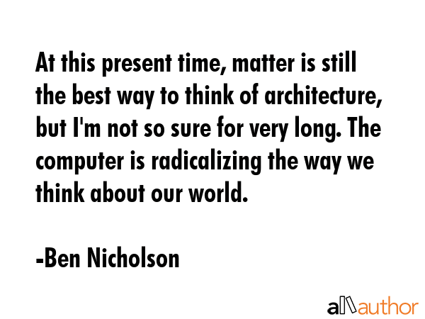 At this present time, matter is still the best way to think of architecture, but I\'m not so sure for very long. The computer is radicalizing the way we think about our world. - Ben Nicholson Quote