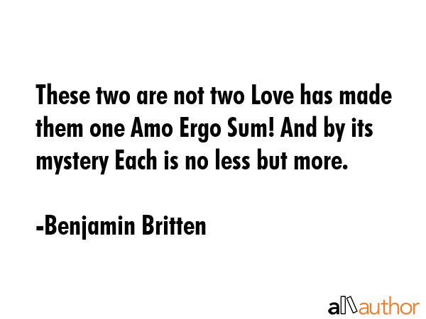 These two are not two Love has made them one Amo Ergo Sum! And by its mystery Each is no less but more. - Benjamin Britten Quote