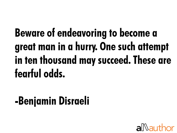 Beware of endeavoring to become a great man in a hurry. One such attempt in ten thousand may succeed. These are fearful odds. - Benjamin Disraeli Quote