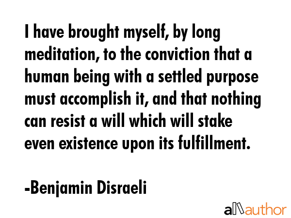 I have brought myself by long meditation to the conviction that a human being with a settled purpose must accomplish it, and that nothing can resist a will which will stake even existence upon its... - Benjamin Disraeli Quote