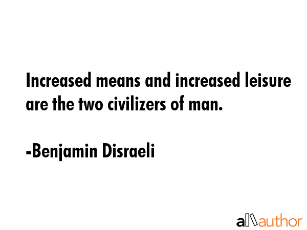 Increased means and increased leisure are the two civilizers of man. - Benjamin Disraeli Quote
