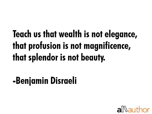 Teach us that wealth is not elegance, that profusion is not magnificence, that splendor is not beauty. - Benjamin Disraeli Quote