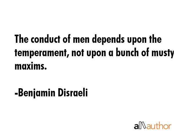 The conduct of men depends upon the temperament, not upon a bunch of musty maxims. - Benjamin Disraeli Quote