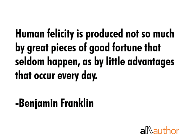 Human felicity is produced not so much by great pieces of good fortune that seldom happen, as by little advantages that occur every day. - Benjamin Franklin Quote