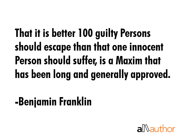 That it is better 100 guilty Persons should escape than that one innocent Person should suffer, is a Maxim that has been long and generally approved. - Benjamin Franklin Quote
