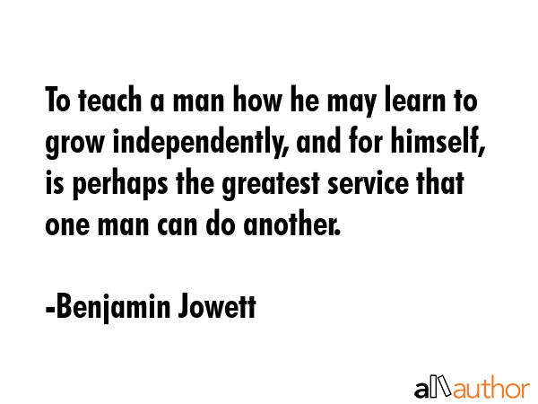 To teach a man how he may learn to grow independently, and for himself, is perhaps the greatest service that one man can do another. - Benjamin Jowett Quote