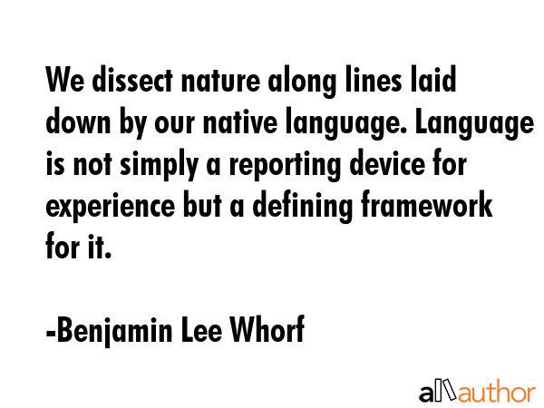 We dissect nature along lines laid down by our native language. Language is not simply a reporting device for experience but a defining framework for it. - Benjamin Lee Whorf Quote