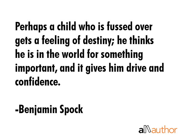 Perhaps a child who is fussed over gets a feeling of destiny; he thinks he is in the world for something important, and it gives him drive and confidence. - Benjamin Spock Quote