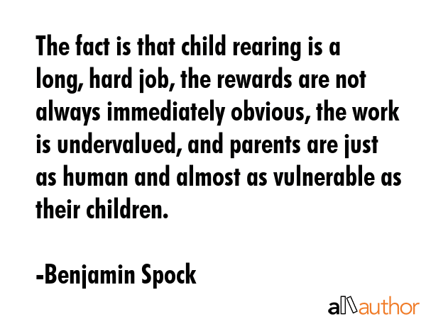 The fact is that child rearing is a long, hard job, the rewards are not always immediately obvious, the work is undervalued, and parents are just as human and almost as vulnerable as their children. - Benjamin Spock Quote