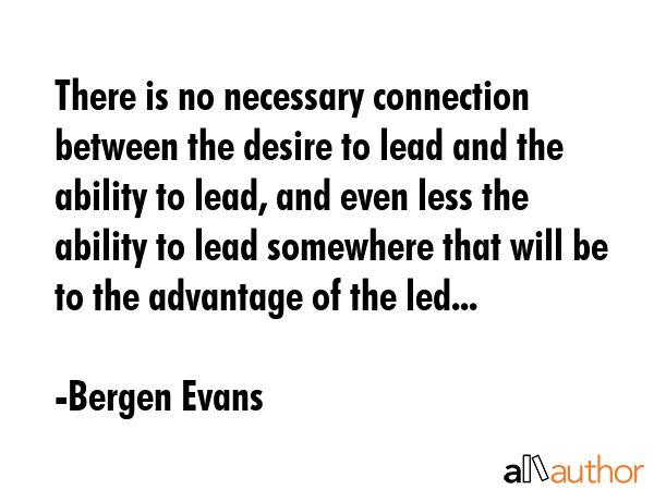 There is no necessary connection between the desire to lead and the ability to lead, and even less the ability to lead somewhere that will be to the advantage of the led... - Bergen Evans Quote