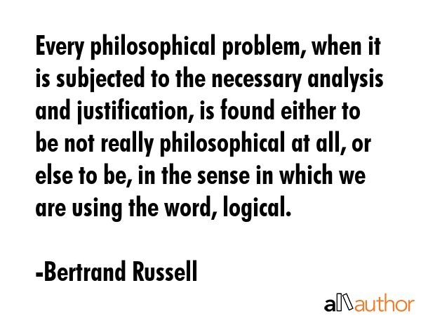 Every philosophical problem, when it is subjected to the necessary analysis and justification, is found either to be not really philosophical at all, or else to be, in the sense in which we are using... - Bertrand Russell Quote